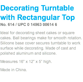 Decorating Turntable with Rectangular Top No. 614 / UPC 0 14963 00614 6 Ideal for decorating sheet cakes or square cakes. Ball bearings make for smooth rotation. Silicone base cover secures turntable to work surface while decorating. Made of cast and polished aluminum and silicone. Measures 16” x 12” x 5” high. Made in China. 